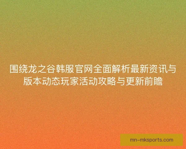 围绕龙之谷韩服官网全面解析最新资讯与版本动态玩家活动攻略与更新前瞻