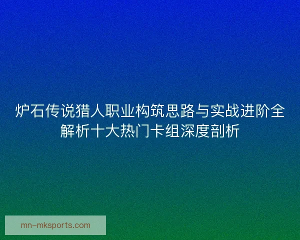 炉石传说猎人职业构筑思路与实战进阶全解析十大热门卡组深度剖析