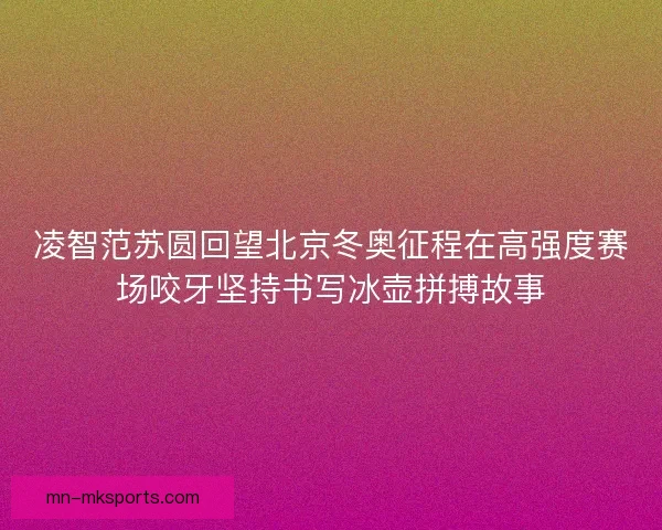 凌智范苏圆回望北京冬奥征程在高强度赛场咬牙坚持书写冰壶拼搏故事