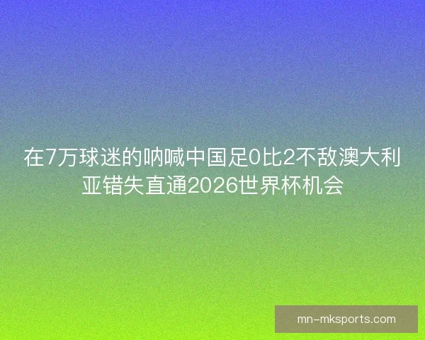 在7万球迷的呐喊中国足0比2不敌澳大利亚错失直通2026世界杯机会
