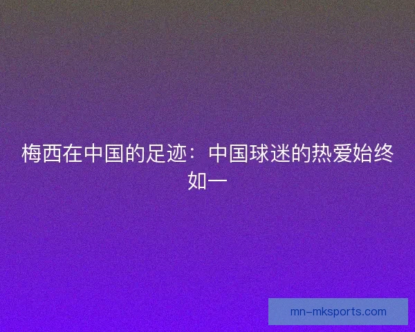 梅西在中国的足迹:中国球迷的热爱始终如一 梅西在中国的足迹:中国球迷的热爱始终如一