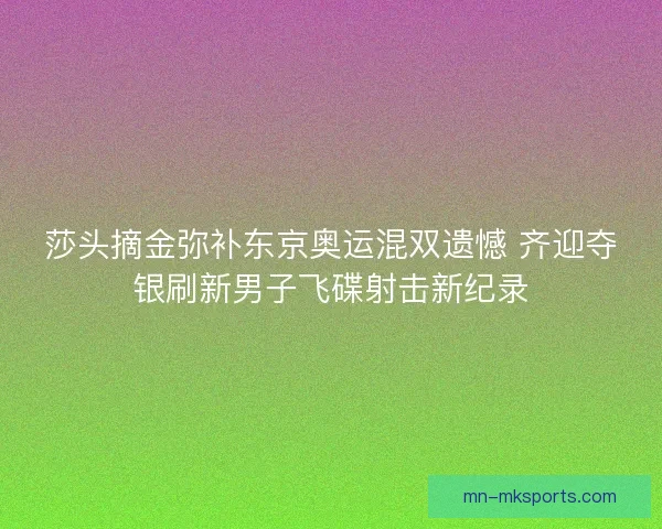莎头摘金弥补东京奥运混双遗憾 齐迎夺银刷新男子飞碟射击新纪录