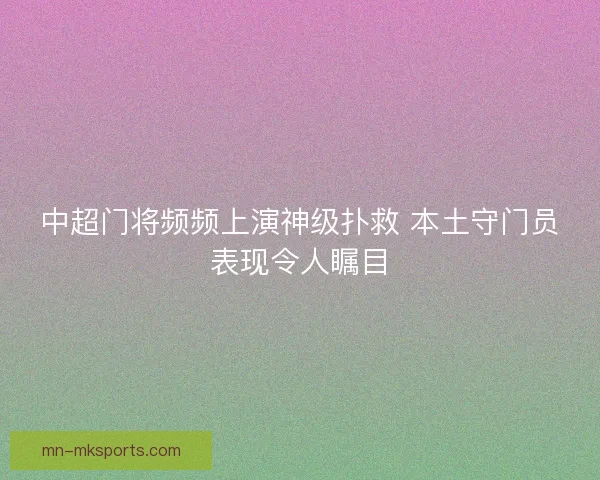 中超门将频频上演神级扑救 本土守门员表现令人瞩目 中超门将频频上演神级扑救 本土守门员表现令人瞩目