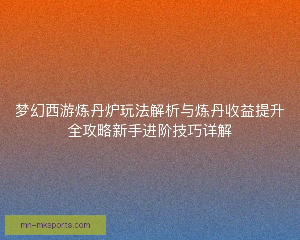 梦幻西游炼丹炉玩法解析与炼丹收益提升全攻略新手进阶技巧详解