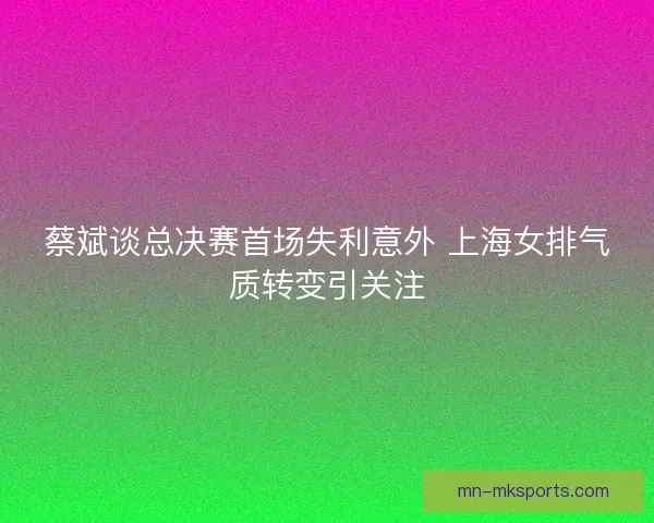 蔡斌谈总决赛首场失利意外 上海女排气质转变引关注 蔡斌谈总决赛首场失利意外 上海女排气质转变引关注