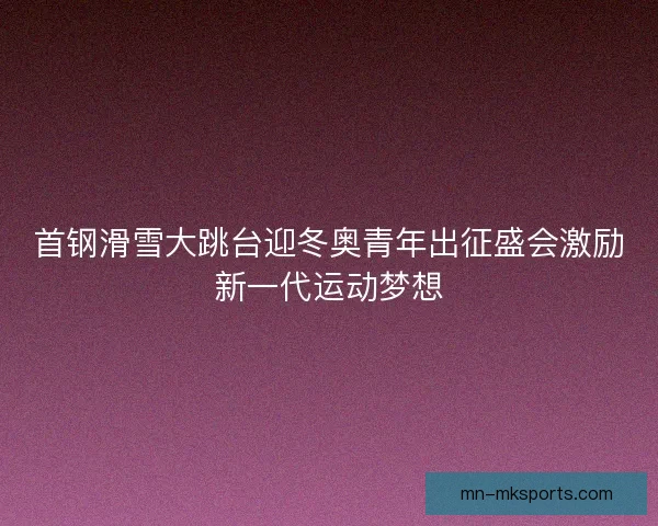 首钢滑雪大跳台迎冬奥青年出征盛会激励新一代运动梦想 首钢滑雪大跳台迎冬奥青年出征盛会激励新一代运动梦想
