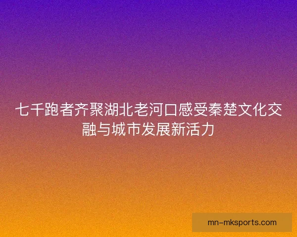 七千跑者齐聚湖北老河口感受秦楚文化交融与城市发展新活力