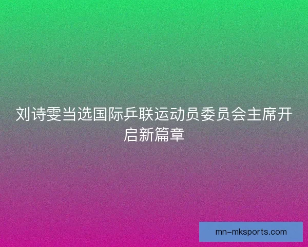 刘诗雯当选国际乒联运动员委员会主席开启新篇章