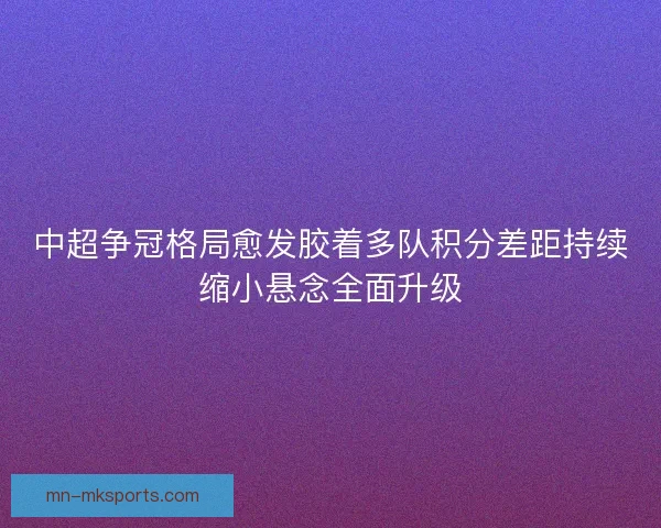 中超争冠格局愈发胶着多队积分差距持续缩小悬念全面升级 中超争冠格局愈发胶着多队积分差距持续缩小悬念全面升级