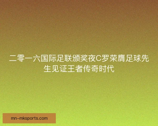 二零一六国际足联颁奖夜C罗荣膺足球先生见证王者传奇时代 二零一六国际足联颁奖夜C罗荣膺足球先生见证王者传奇时代