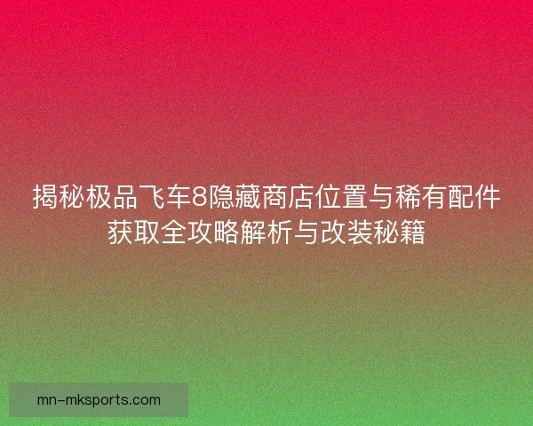 揭秘极品飞车8隐藏商店位置与稀有配件获取全攻略解析与改装秘籍